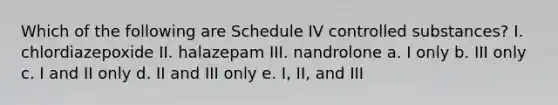 Which of the following are Schedule IV controlled substances? I. chlordiazepoxide II. halazepam III. nandrolone a. I only b. III only c. I and II only d. II and III only e. I, II, and III