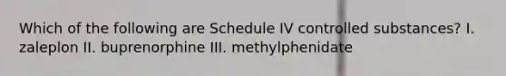 Which of the following are Schedule IV controlled substances? I. zaleplon II. buprenorphine III. methylphenidate