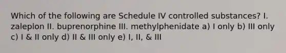 Which of the following are Schedule IV controlled substances? I. zaleplon II. buprenorphine III. methylphenidate a) I only b) III only c) I & II only d) II & III only e) I, II, & III