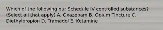 Which of the following our Schedule IV controlled substances? (Select all that apply) A. Oxazepam B. Opium Tincture C. Diethylpropion D. Tramadol E. Ketamine