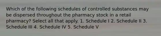 Which of the following schedules of controlled substances may be dispersed throughout the pharmacy stock in a retail pharmacy? Select all that apply. 1. Schedule I 2. Schedule II 3. Schedule III 4. Schedule IV 5. Schedule V