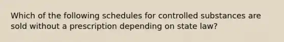 Which of the following schedules for controlled substances are sold without a prescription depending on state law?