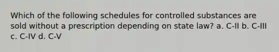 Which of the following schedules for controlled substances are sold without a prescription depending on state law? a. C-II b. C-III c. C-IV d. C-V