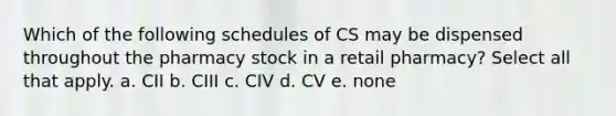 Which of the following schedules of CS may be dispensed throughout the pharmacy stock in a retail pharmacy? Select all that apply. a. CII b. CIII c. CIV d. CV e. none