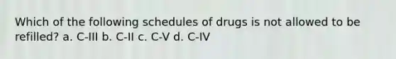 Which of the following schedules of drugs is not allowed to be refilled? a. C-III b. C-II c. C-V d. C-IV