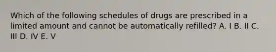 Which of the following schedules of drugs are prescribed in a limited amount and cannot be automatically refilled? A. I B. II C. III D. IV E. V