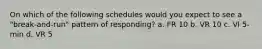 On which of the following schedules would you expect to see a "break-and-run" pattern of responding? a. FR 10 b. VR 10 c. VI 5-min d. VR 5