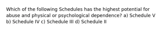 Which of the following Schedules has the highest potential for abuse and physical or psychological dependence? a) Schedule V b) Schedule IV c) Schedule III d) Schedule II