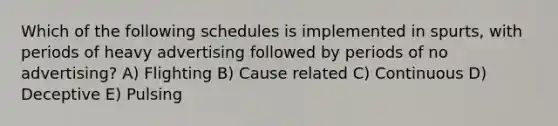 Which of the following schedules is implemented in spurts, with periods of heavy advertising followed by periods of no advertising? A) Flighting B) Cause related C) Continuous D) Deceptive E) Pulsing