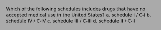 Which of the following schedules includes drugs that have no accepted medical use in the United States? a. schedule I / C-I b. schedule IV / C-IV c. schedule III / C-III d. schedule II / C-II