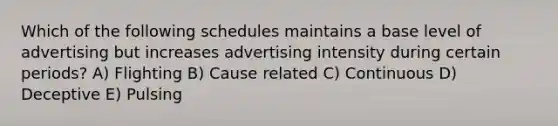 Which of the following schedules maintains a base level of advertising but increases advertising intensity during certain periods? A) Flighting B) Cause related C) Continuous D) Deceptive E) Pulsing