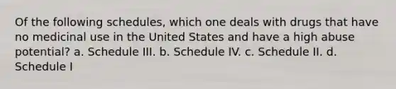 Of the following schedules, which one deals with drugs that have no medicinal use in the United States and have a high abuse potential? a. Schedule III. b. Schedule IV. c. Schedule II. d. Schedule I