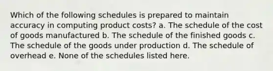 Which of the following schedules is prepared to maintain accuracy in computing product costs? a. The schedule of the cost of goods manufactured b. The schedule of the finished goods c. The schedule of the goods under production d. The schedule of overhead e. None of the schedules listed here.