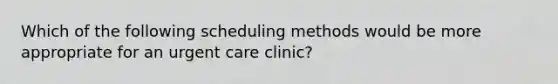 Which of the following scheduling methods would be more appropriate for an urgent care clinic?