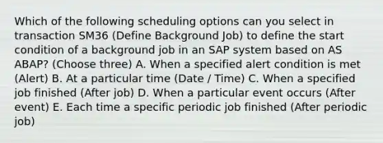 Which of the following scheduling options can you select in transaction SM36 (Define Background Job) to define the start condition of a background job in an SAP system based on AS ABAP? (Choose three) A. When a specified alert condition is met (Alert) B. At a particular time (Date / Time) C. When a specified job finished (After job) D. When a particular event occurs (After event) E. Each time a specific periodic job finished (After periodic job)