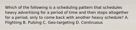 Which of the following is a scheduling pattern that schedules heavy advertising for a period of time and then stops altogether for a period, only to come back with another heavy schedule? A. Flighting B. Pulsing C. Geo-targeting D. Continuous