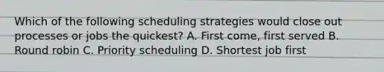 Which of the following scheduling strategies would close out processes or jobs the quickest? A. First come, first served B. Round robin C. Priority scheduling D. Shortest job first