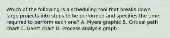 Which of the following is a scheduling tool that breaks down large projects into steps to be performed and specifies the time required to perform each one? A. Myers graphic B. Critical path chart C. Gantt chart D. Process analysis graph