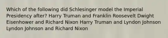 Which of the following did Schlesinger model the Imperial Presidency after? Harry Truman and Franklin Roosevelt Dwight Eisenhower and Richard Nixon Harry Truman and Lyndon Johnson Lyndon Johnson and Richard Nixon