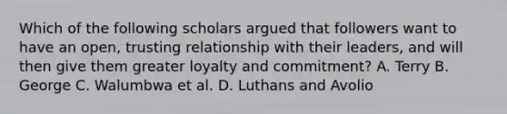 Which of the following scholars argued that followers want to have an open, trusting relationship with their leaders, and will then give them greater loyalty and commitment? A. Terry B. George C. Walumbwa et al. D. Luthans and Avolio