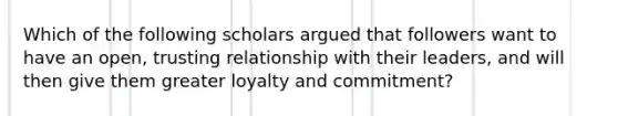 Which of the following scholars argued that followers want to have an open, trusting relationship with their leaders, and will then give them greater loyalty and commitment?