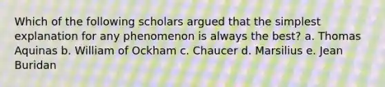 Which of the following scholars argued that the simplest explanation for any phenomenon is always the best? a. Thomas Aquinas b. William of Ockham c. Chaucer d. Marsilius e. Jean Buridan