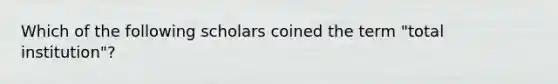 Which of the following scholars coined the term "total institution"?
