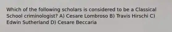 Which of the following scholars is considered to be a Classical School criminologist? A) Cesare Lombroso B) Travis Hirschi C) Edwin Sutherland D) Cesare Beccaria