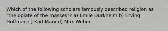 Which of the following scholars famously described religion as "the opiate of the masses"? a) Emile Durkheim b) Erving Goffman c) Karl Marx d) Max Weber