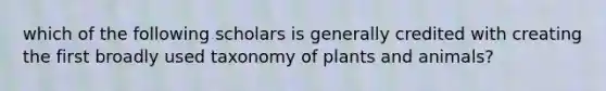 which of the following scholars is generally credited with creating the first broadly used taxonomy of plants and animals?