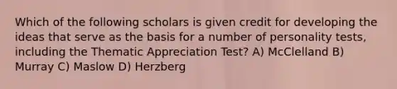 Which of the following scholars is given credit for developing the ideas that serve as the basis for a number of personality tests, including the Thematic Appreciation Test? A) McClelland B) Murray C) Maslow D) Herzberg