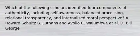 Which of the following scholars identified four components of authenticity, including self-awareness, balanced processing, relational transparency, and internalized moral perspective? A. Howard Schultz B. Luthans and Avolio C. Walumbwa et al. D. Bill George