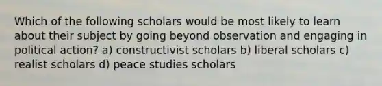 Which of the following scholars would be most likely to learn about their subject by going beyond observation and engaging in political action? a) constructivist scholars b) liberal scholars c) realist scholars d) peace studies scholars