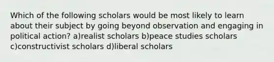 Which of the following scholars would be most likely to learn about their subject by going beyond observation and engaging in political action? a)realist scholars b)peace studies scholars c)constructivist scholars d)liberal scholars