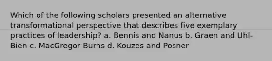 Which of the following scholars presented an alternative transformational perspective that describes five exemplary practices of leadership? a. Bennis and Nanus b. Graen and Uhl-Bien c. MacGregor Burns d. Kouzes and Posner