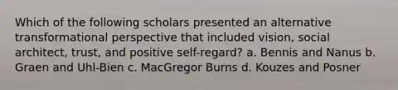 Which of the following scholars presented an alternative transformational perspective that included vision, social architect, trust, and positive self-regard? a. Bennis and Nanus b. Graen and Uhl-Bien c. MacGregor Burns d. Kouzes and Posner