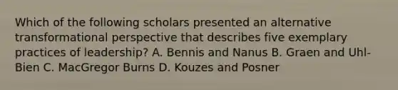 Which of the following scholars presented an alternative transformational perspective that describes five exemplary practices of leadership? A. Bennis and Nanus B. Graen and Uhl-Bien C. MacGregor Burns D. Kouzes and Posner