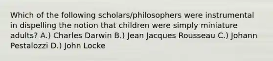 Which of the following scholars/philosophers were instrumental in dispelling the notion that children were simply miniature adults? A.) Charles Darwin B.) Jean Jacques Rousseau C.) Johann Pestalozzi D.) John Locke