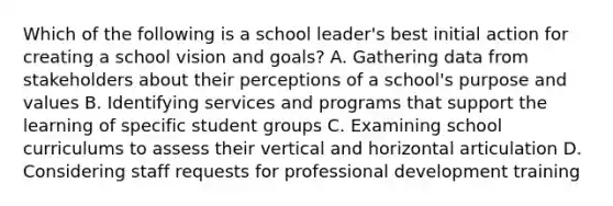 Which of the following is a school leader's best initial action for creating a school vision and goals? A. Gathering data from stakeholders about their perceptions of a school's purpose and values B. Identifying services and programs that support the learning of specific student groups C. Examining school curriculums to assess their vertical and horizontal articulation D. Considering staff requests for professional development training