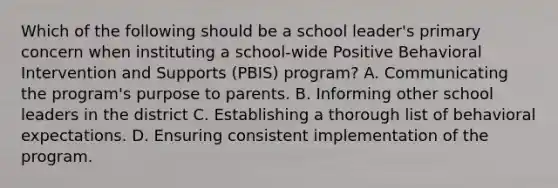 Which of the following should be a school leader's primary concern when instituting a school-wide Positive Behavioral Intervention and Supports (PBIS) program? A. Communicating the program's purpose to parents. B. Informing other school leaders in the district C. Establishing a thorough list of behavioral expectations. D. Ensuring consistent implementation of the program.