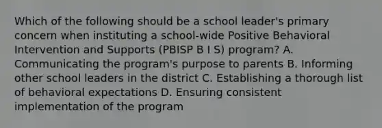 Which of the following should be a school leader's primary concern when instituting a school-wide Positive Behavioral Intervention and Supports (PBISP B I S) program? A. Communicating the program's purpose to parents B. Informing other school leaders in the district C. Establishing a thorough list of behavioral expectations D. Ensuring consistent implementation of the program