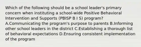 Which of the following should be a school leader's primary concern when instituting a school-wide Positive Behavioral Intervention and Supports (PBISP B I S) program? A.Communicating the program's purpose to parents B.Informing other school leaders in the district C.Establishing a thorough list of behavioral expectations D.Ensuring consistent implementation of the program