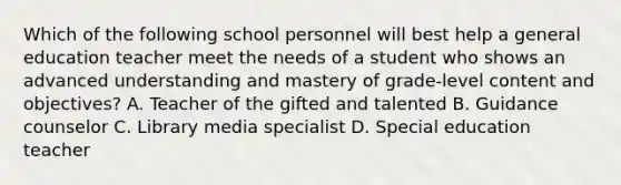 Which of the following school personnel will best help a general education teacher meet the needs of a student who shows an advanced understanding and mastery of grade-level content and objectives? A. Teacher of the gifted and talented B. Guidance counselor C. Library media specialist D. Special education teacher