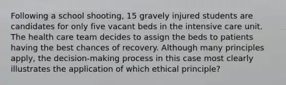 Following a school shooting, 15 gravely injured students are candidates for only five vacant beds in the intensive care unit. The health care team decides to assign the beds to patients having the best chances of recovery. Although many principles apply, the decision-making process in this case most clearly illustrates the application of which ethical principle?