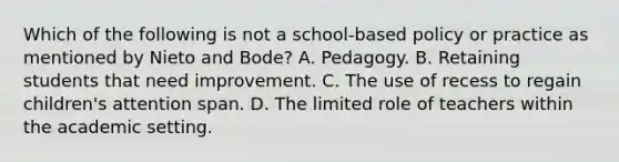 Which of the following is not a school-based policy or practice as mentioned by Nieto and Bode? A. Pedagogy. B. Retaining students that need improvement. C. The use of recess to regain children's attention span. D. The limited role of teachers within the academic setting.