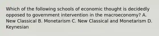 Which of the following schools of economic thought is decidedly opposed to government intervention in the macroeconomy? A. New Classical B. Monetarism C. New Classical and Monetarism D. Keynesian