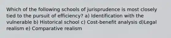 Which of the following schools of jurisprudence is most closely tied to the pursuit of efficiency? a) Identification with the vulnerable b) Historical school c) Cost-benefit analysis d)Legal realism e) Comparative realism