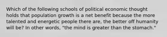 Which of the following schools of political economic thought holds that population growth is a net benefit because the more talented and energetic people there are, the better off humanity will be? In other words, "the mind is greater than the stomach."