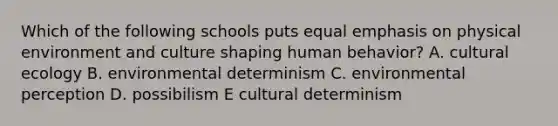 Which of the following schools puts equal emphasis on physical environment and culture shaping human behavior? A. cultural ecology B. environmental determinism C. environmental perception D. possibilism E cultural determinism