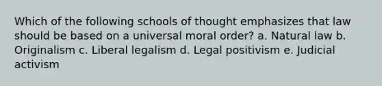 Which of the following schools of thought emphasizes that law should be based on a universal moral order? a. Natural law b. Originalism c. Liberal legalism d. Legal positivism e. Judicial activism